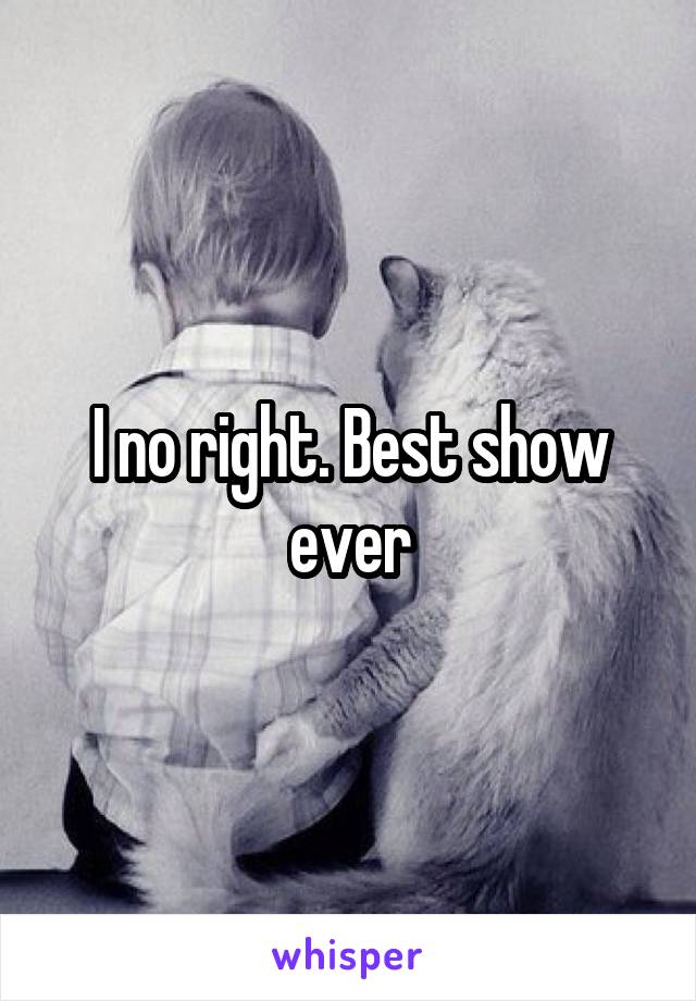 I no right. Best show ever