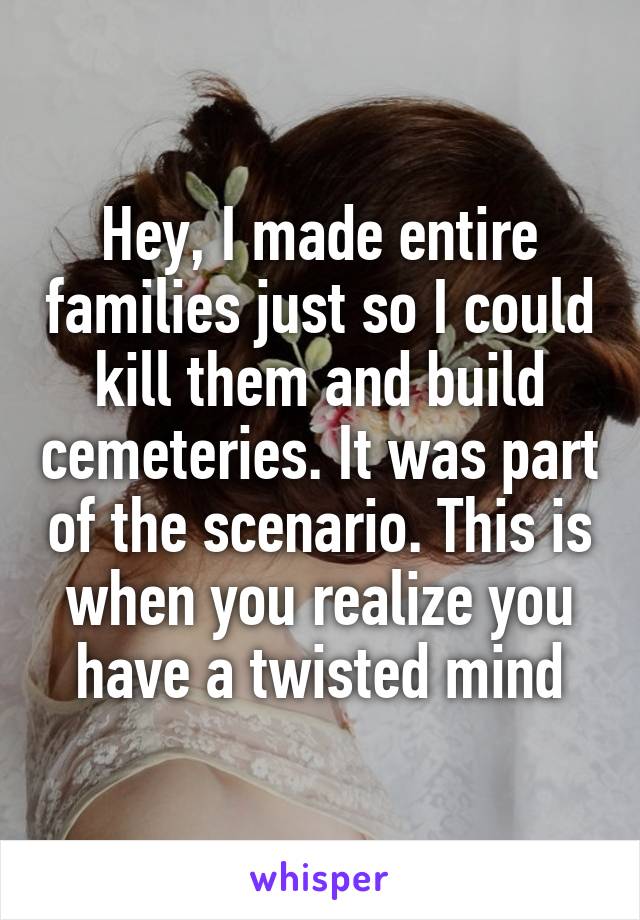 Hey, I made entire families just so I could kill them and build cemeteries. It was part of the scenario. This is when you realize you have a twisted mind