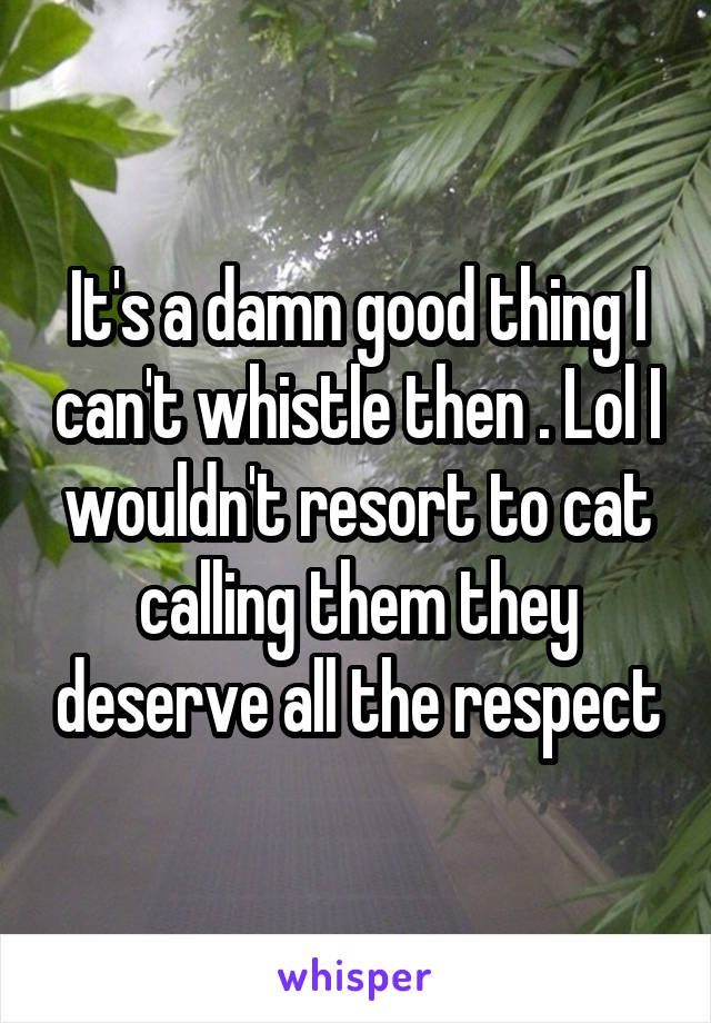 It's a damn good thing I can't whistle then . Lol I wouldn't resort to cat calling them they deserve all the respect