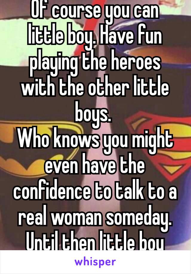 Of course you can little boy. Have fun playing the heroes with the other little boys. 
Who knows you might even have the confidence to talk to a real woman someday. Until then little boy 😉