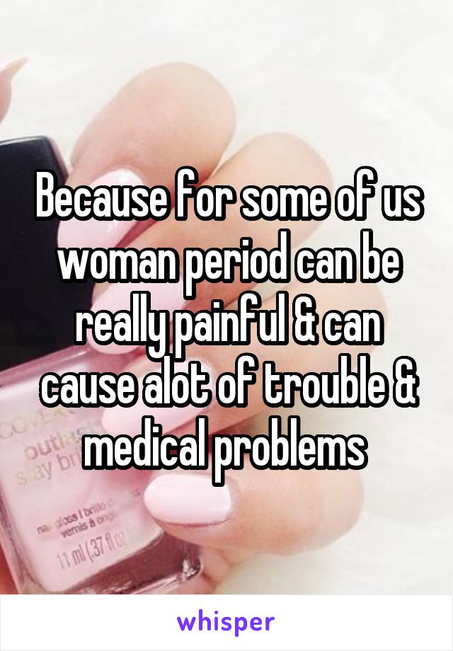 Because for some of us woman period can be really painful & can cause alot of trouble & medical problems 