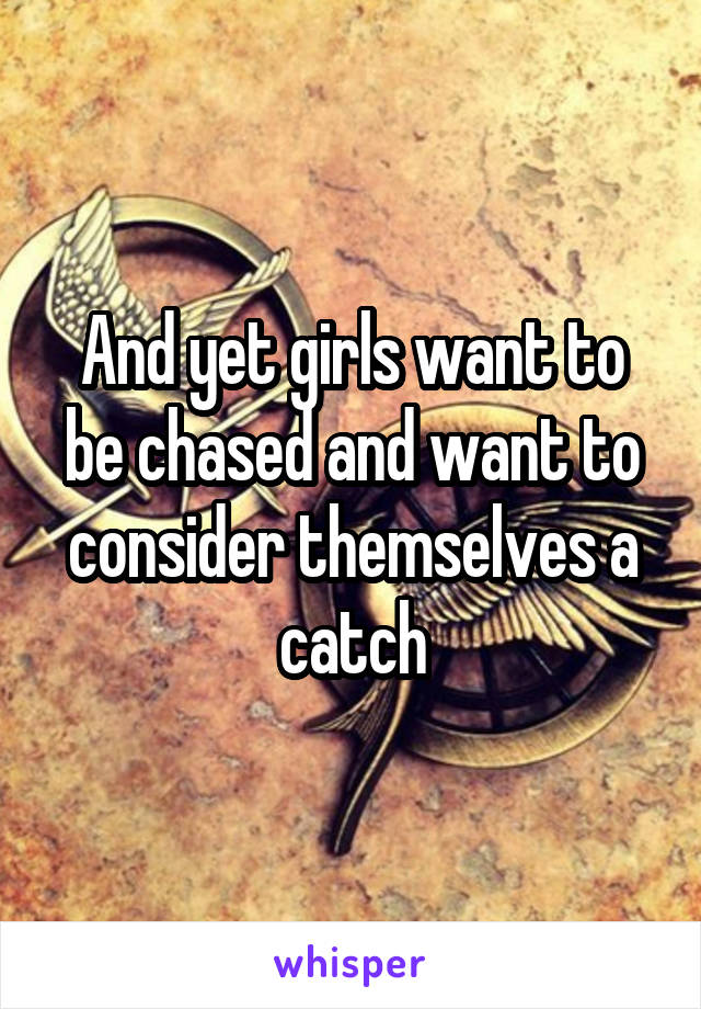 And yet girls want to be chased and want to consider themselves a catch