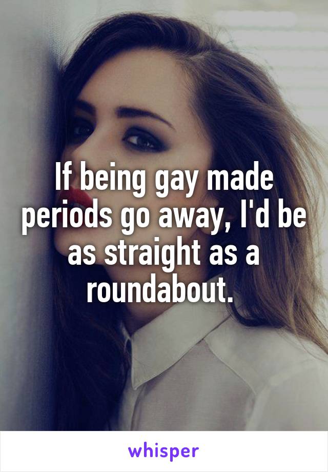 If being gay made periods go away, I'd be as straight as a roundabout. 