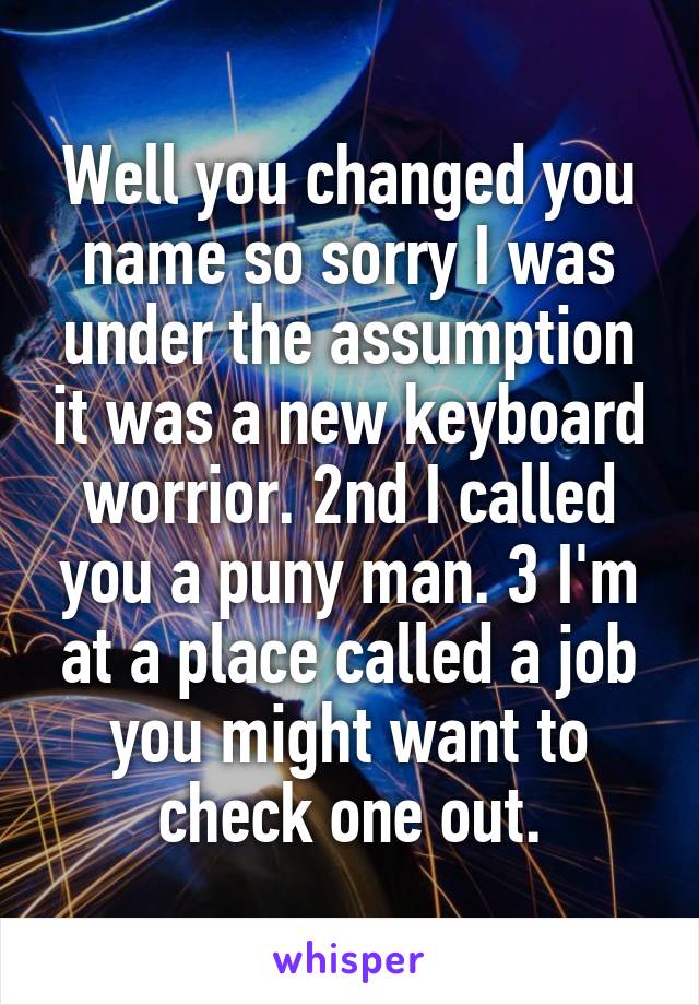 Well you changed you name so sorry I was under the assumption it was a new keyboard worrior. 2nd I called you a puny man. 3 I'm at a place called a job you might want to check one out.