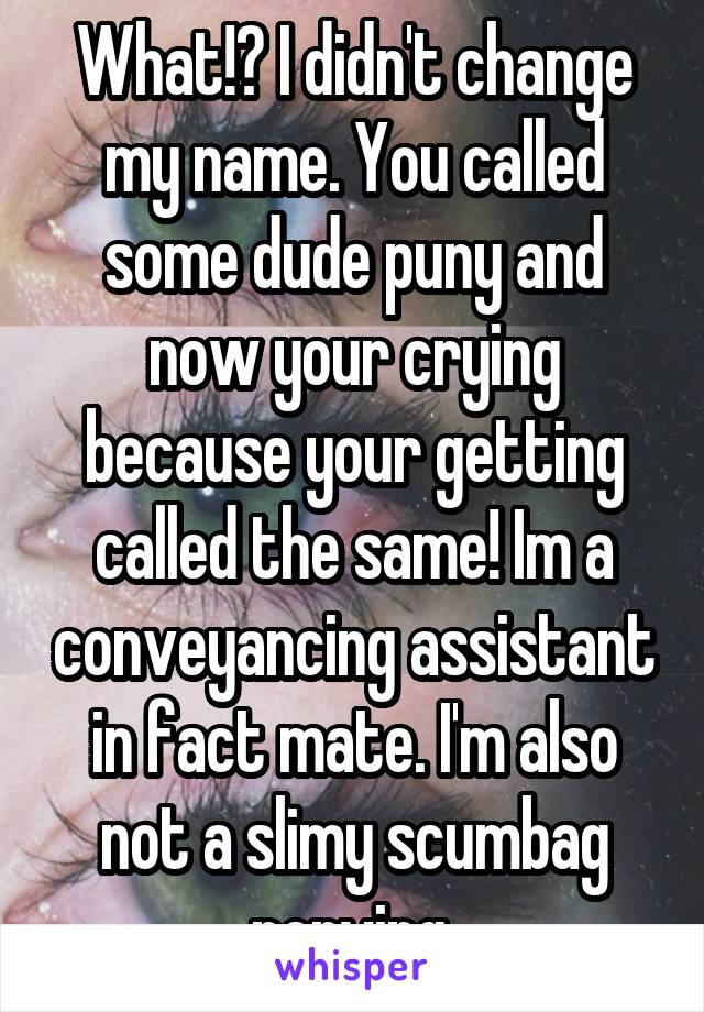 What!? I didn't change my name. You called some dude puny and now your crying because your getting called the same! Im a conveyancing assistant in fact mate. I'm also not a slimy scumbag perving 