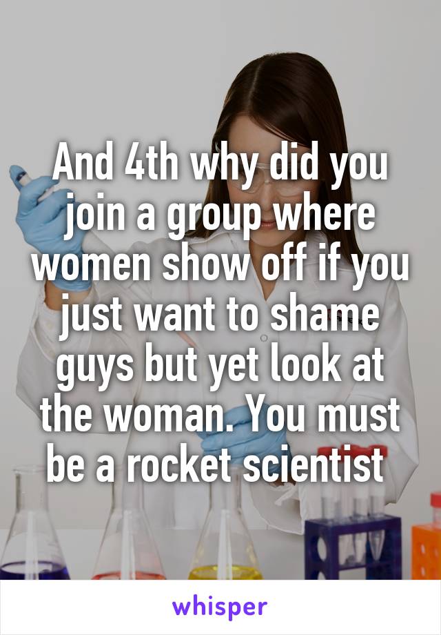 And 4th why did you join a group where women show off if you just want to shame guys but yet look at the woman. You must be a rocket scientist 