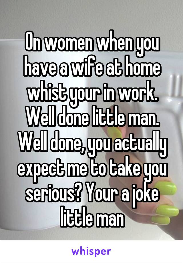 On women when you have a wife at home whist your in work. Well done little man. Well done, you actually expect me to take you serious? Your a joke little man