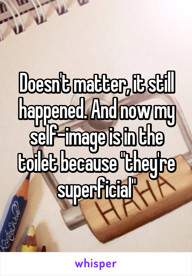 Doesn't matter, it still happened. And now my self-image is in the toilet because "they're superficial"