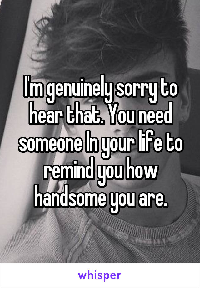 I'm genuinely sorry to hear that. You need someone In your life to remind you how handsome you are.