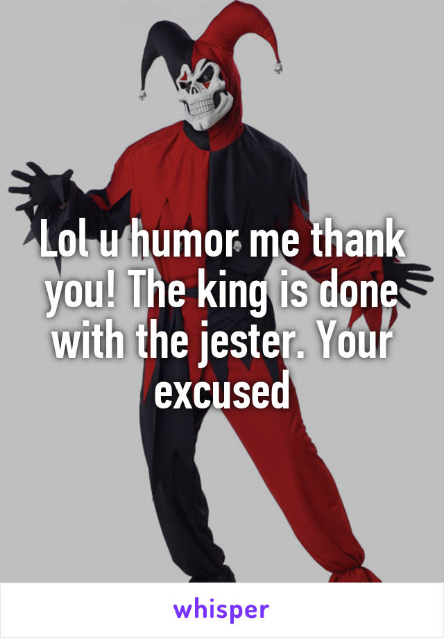 Lol u humor me thank you! The king is done with the jester. Your excused