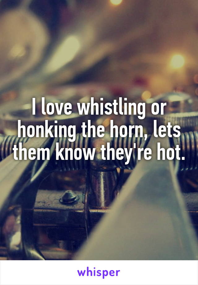I love whistling or honking the horn, lets them know they're hot. 