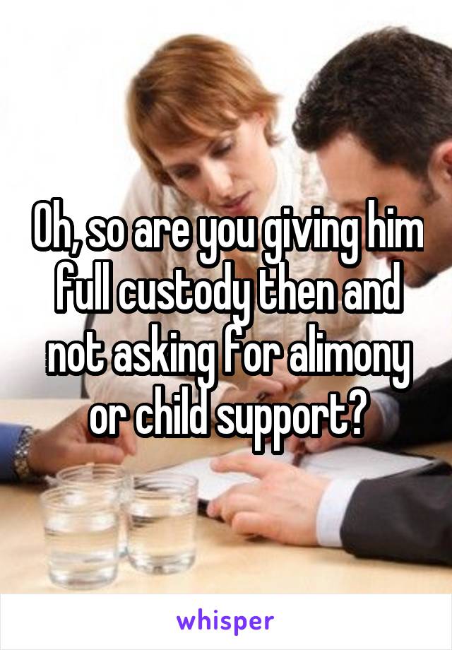 Oh, so are you giving him full custody then and not asking for alimony or child support?