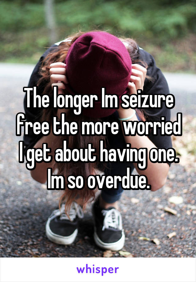 The longer Im seizure free the more worried I get about having one. Im so overdue.
