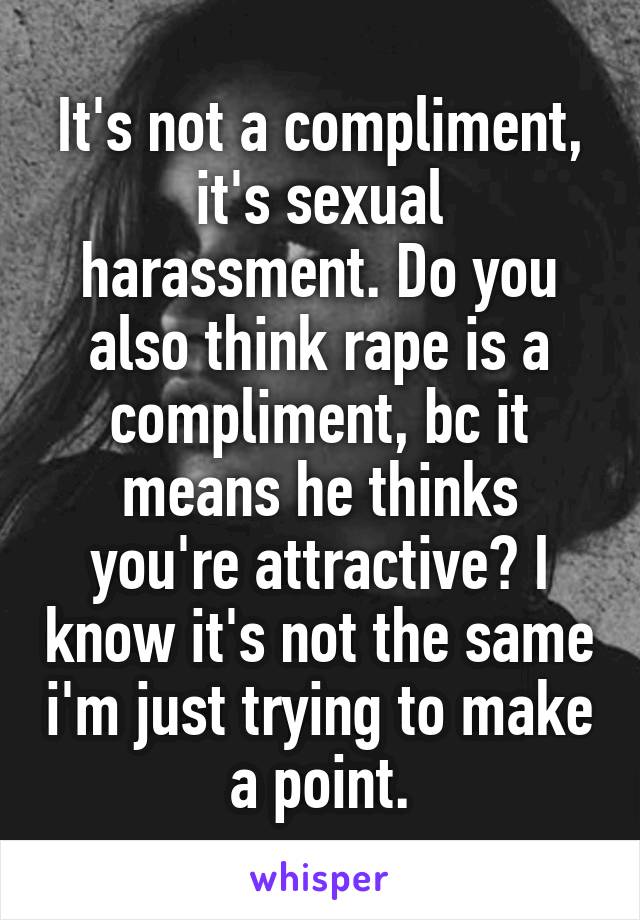 It's not a compliment, it's sexual harassment. Do you also think rape is a compliment, bc it means he thinks you're attractive? I know it's not the same i'm just trying to make a point.