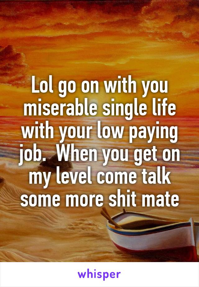 Lol go on with you miserable single life with your low paying job.  When you get on my level come talk some more shit mate