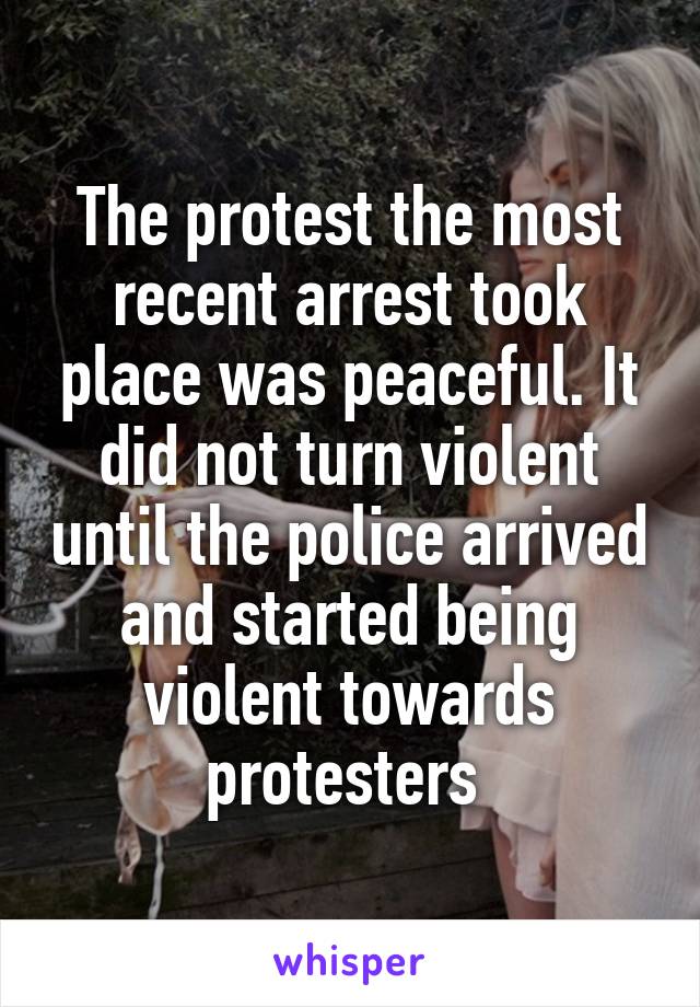 The protest the most recent arrest took place was peaceful. It did not turn violent until the police arrived and started being violent towards protesters 