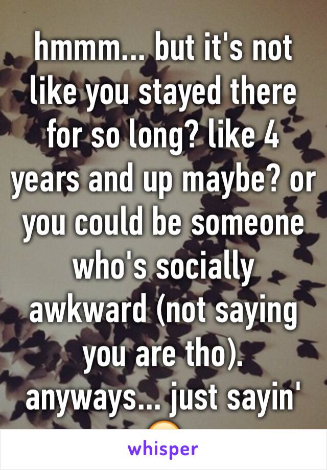 hmmm... but it's not like you stayed there for so long? like 4 years and up maybe? or you could be someone who's socially awkward (not saying you are tho). anyways... just sayin' 🙂