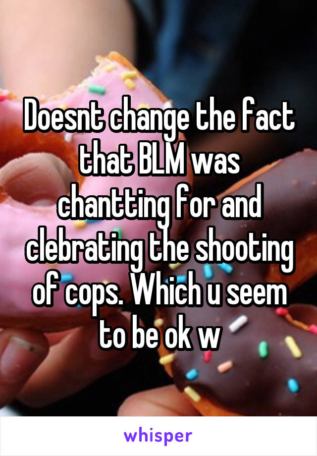 Doesnt change the fact that BLM was chantting for and clebrating the shooting of cops. Which u seem to be ok w