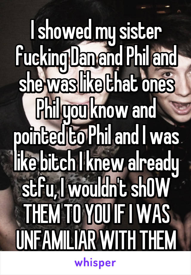 I showed my sister fucking Dan and Phil and she was like that ones Phil you know and pointed to Phil and I was like bitch I knew already stfu, I wouldn't shOW THEM TO YOU IF I WAS UNFAMILIAR WITH THEM