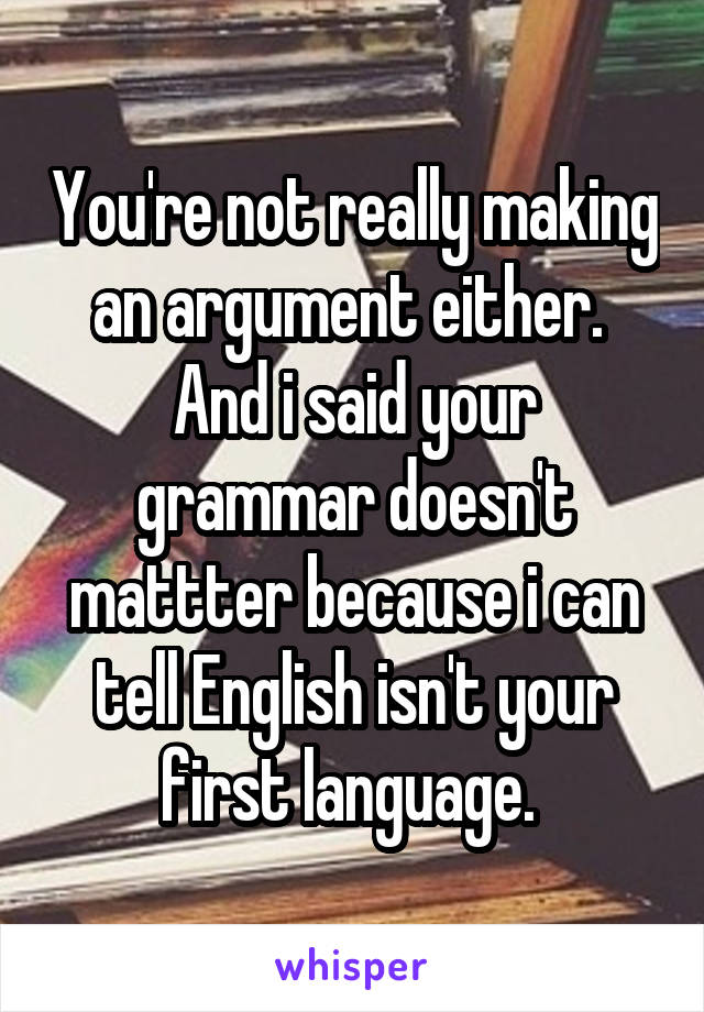 You're not really making an argument either. 
And i said your grammar doesn't mattter because i can tell English isn't your first language. 