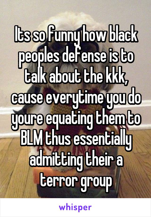 Its so funny how black peoples defense is to talk about the kkk, cause everytime you do youre equating them to BLM thus essentially admitting their a terror group