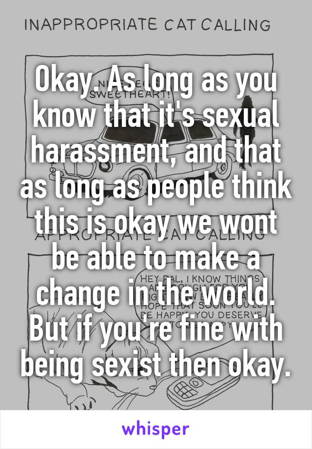 Okay. As long as you know that it's sexual harassment, and that as long as people think this is okay we wont be able to make a change in the world. But if you're fine with being sexist then okay.