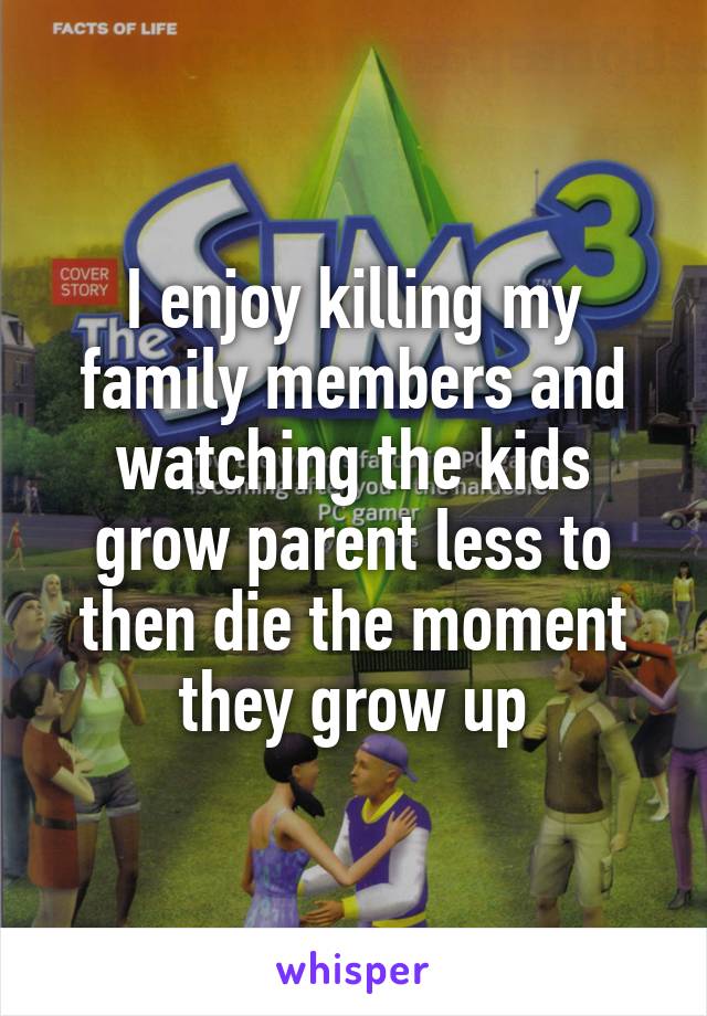 I enjoy killing my family members and watching the kids grow parent less to then die the moment they grow up