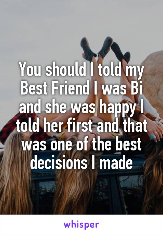 You should I told my Best Friend I was Bi and she was happy I told her first and that was one of the best decisions I made