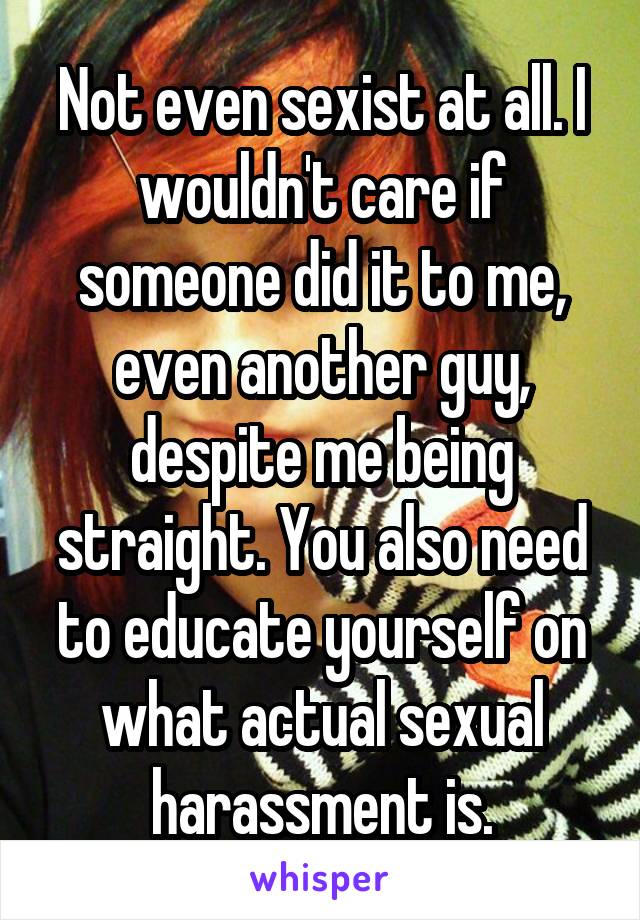 Not even sexist at all. I wouldn't care if someone did it to me, even another guy, despite me being straight. You also need to educate yourself on what actual sexual harassment is.