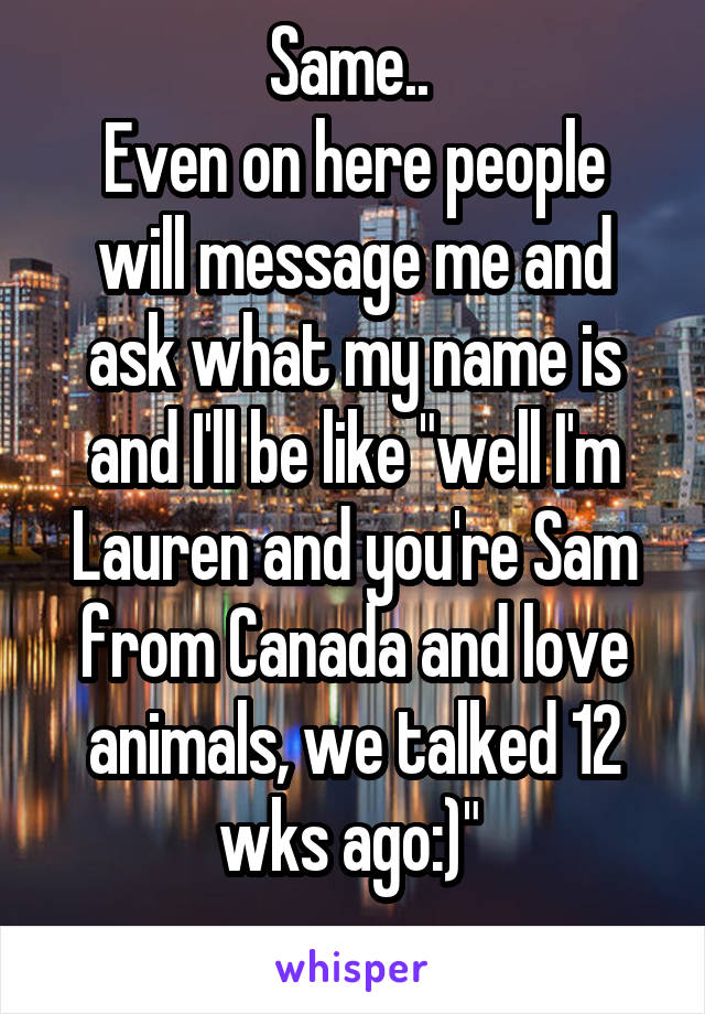 Same.. 
Even on here people will message me and ask what my name is and I'll be like "well I'm Lauren and you're Sam from Canada and love animals, we talked 12 wks ago:)" 
