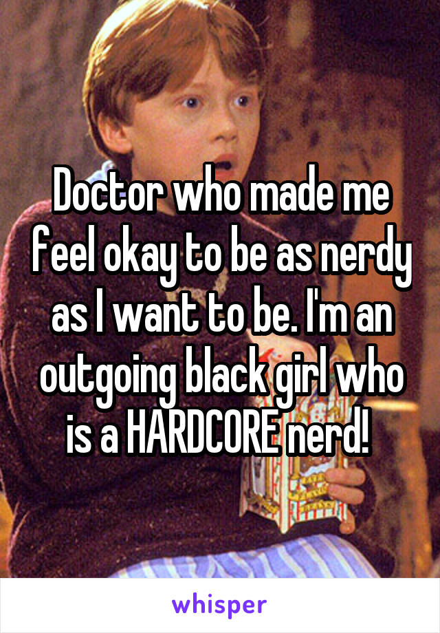 Doctor who made me feel okay to be as nerdy as I want to be. I'm an outgoing black girl who is a HARDCORE nerd! 