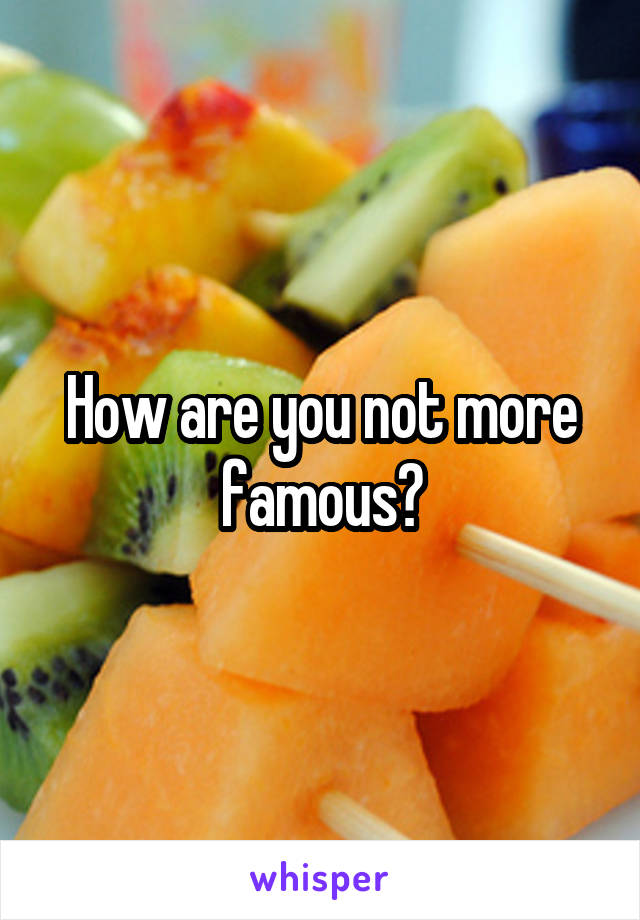 How are you not more famous?