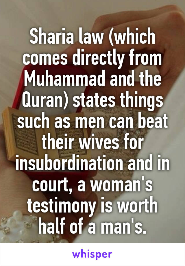 Sharia law (which comes directly from Muhammad and the Quran) states things such as men can beat their wives for insubordination and in court, a woman's testimony is worth half of a man's.