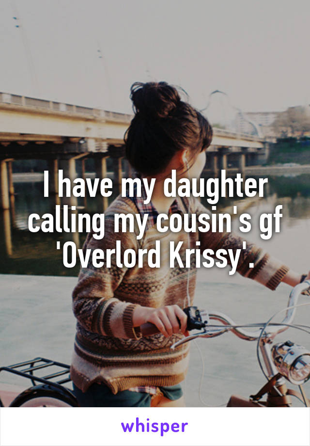 I have my daughter calling my cousin's gf 'Overlord Krissy'.