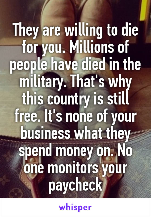 They are willing to die for you. Millions of people have died in the military. That's why this country is still free. It's none of your business what they spend money on. No one monitors your paycheck