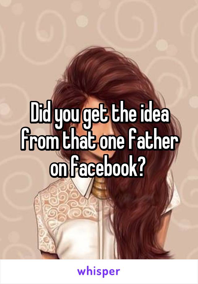 Did you get the idea from that one father on facebook? 
