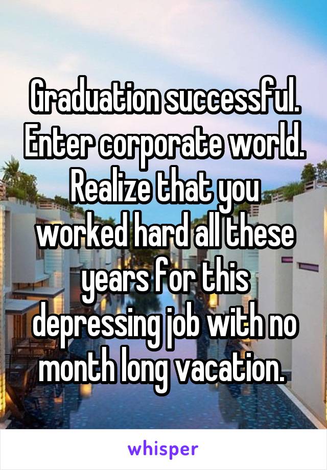 Graduation successful. Enter corporate world. Realize that you worked hard all these years for this depressing job with no month long vacation. 