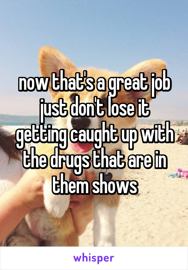 now that's a great job
just don't lose it getting caught up with the drugs that are in them shows