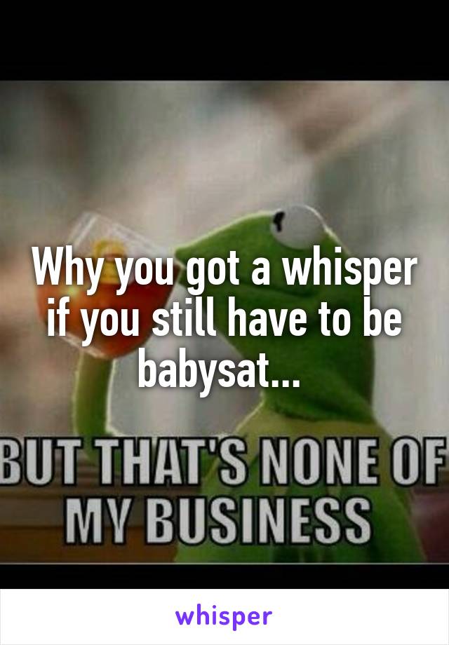 Why you got a whisper if you still have to be babysat... 