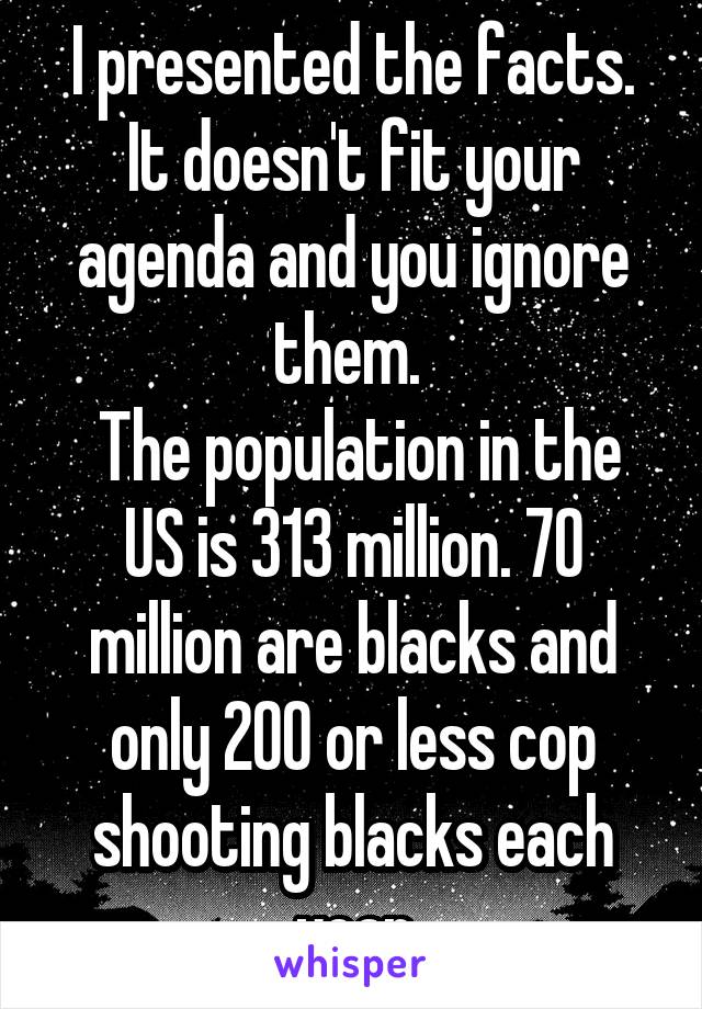 I presented the facts. It doesn't fit your agenda and you ignore them. 
 The population in the US is 313 million. 70 million are blacks and only 200 or less cop shooting blacks each year