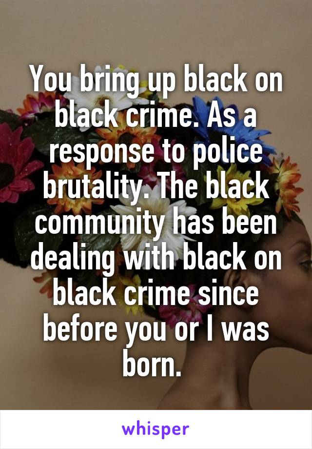 You bring up black on black crime. As a response to police brutality. The black community has been dealing with black on black crime since before you or I was born. 