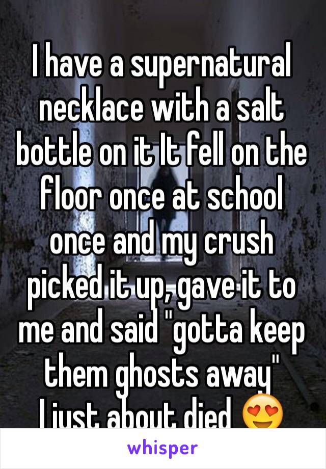 I have a supernatural necklace with a salt bottle on it It fell on the floor once at school once and my crush picked it up, gave it to me and said "gotta keep them ghosts away"
I just about died 😍