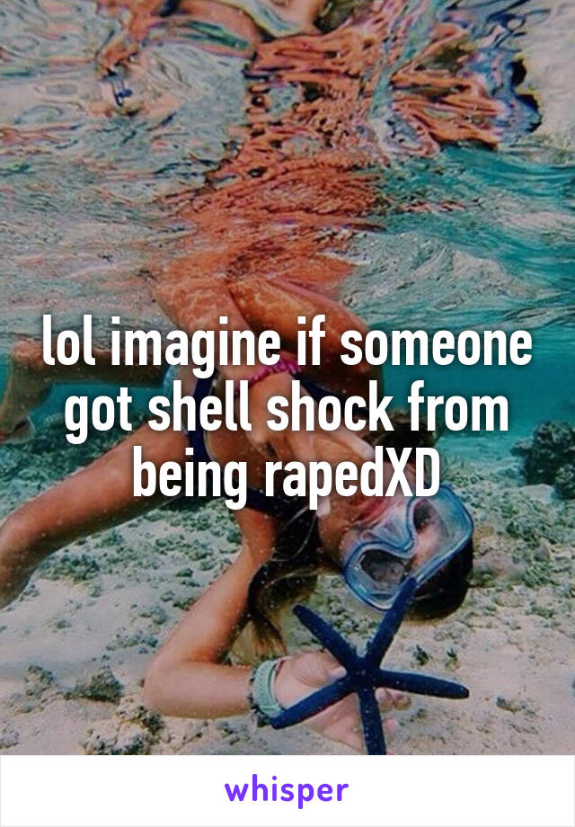 lol imagine if someone got shell shock from being rapedXD