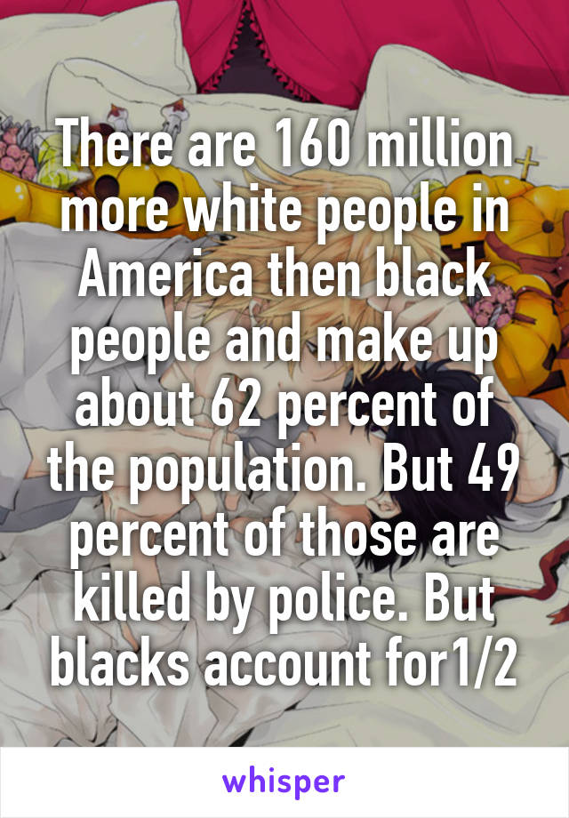 There are 160 million more white people in America then black people and make up about 62 percent of the population. But 49 percent of those are killed by police. But blacks account for1/2