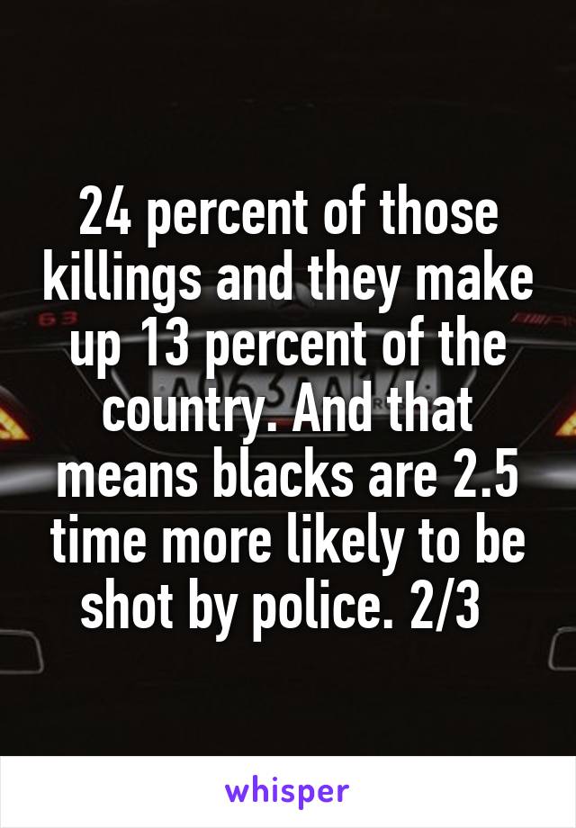 24 percent of those killings and they make up 13 percent of the country. And that means blacks are 2.5 time more likely to be shot by police. 2/3 