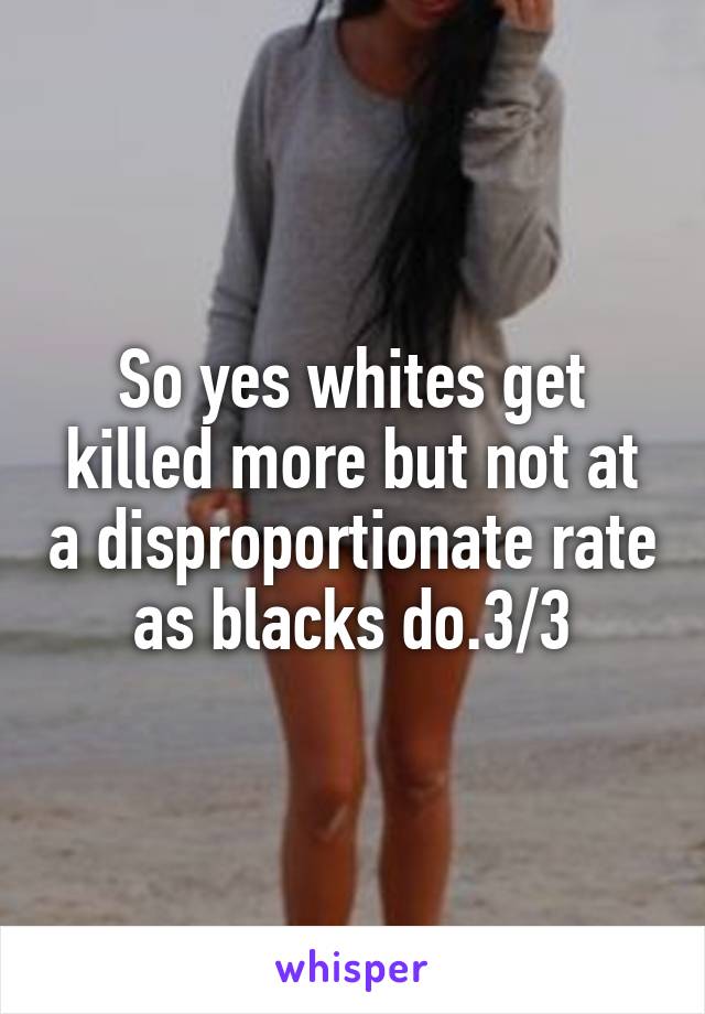 So yes whites get killed more but not at a disproportionate rate as blacks do.3/3