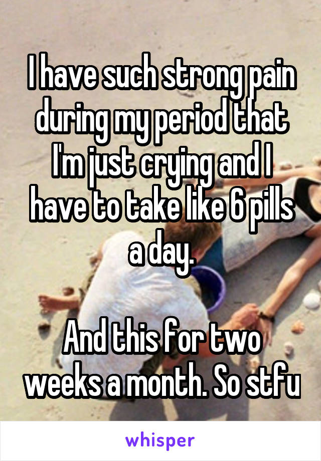 I have such strong pain during my period that I'm just crying and I have to take like 6 pills a day.

And this for two weeks a month. So stfu