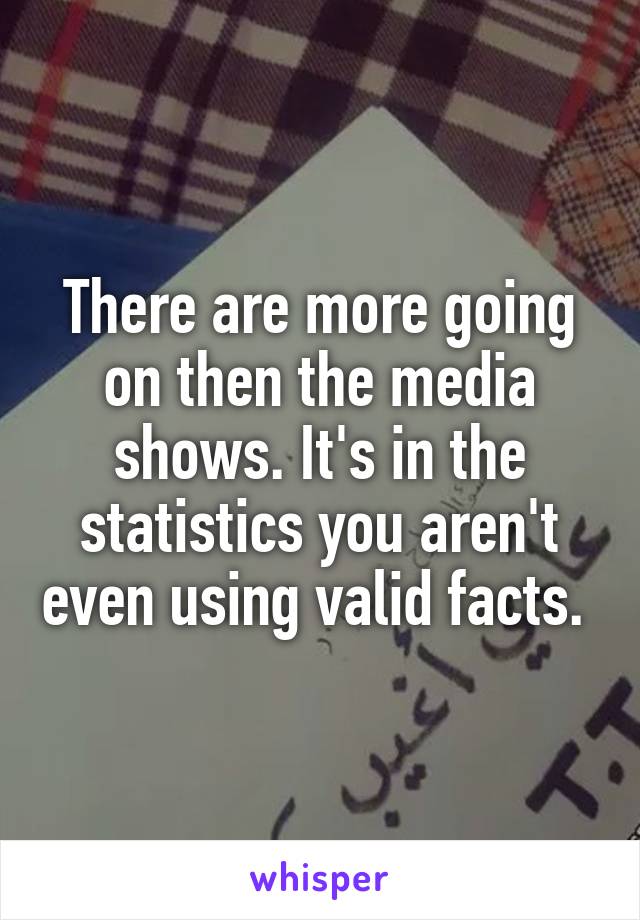 There are more going on then the media shows. It's in the statistics you aren't even using valid facts. 