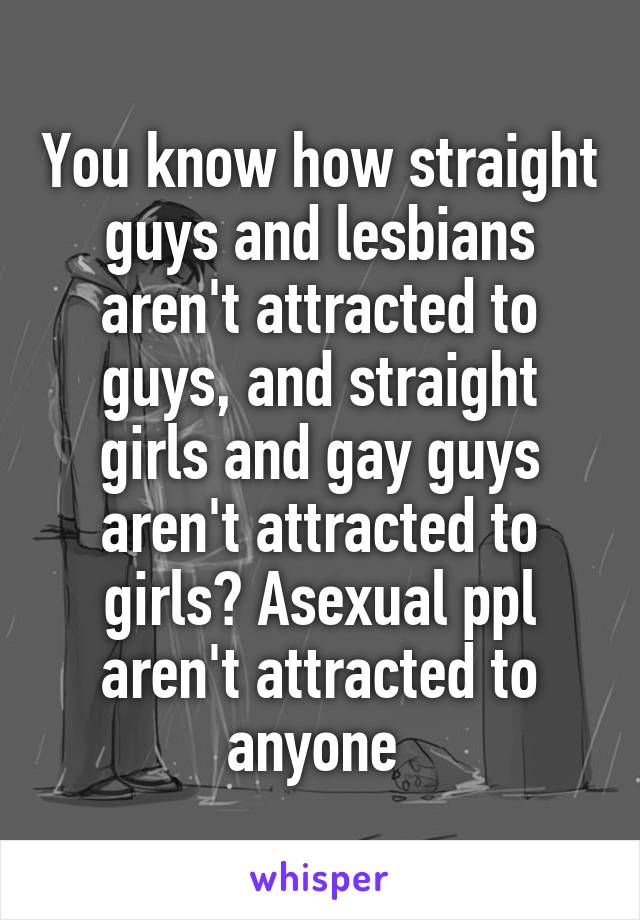 You know how straight guys and lesbians aren't attracted to guys, and straight girls and gay guys aren't attracted to girls? Asexual ppl aren't attracted to anyone 