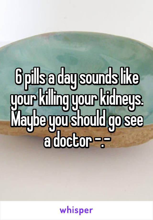 6 pills a day sounds like your killing your kidneys. Maybe you should go see a doctor -.-